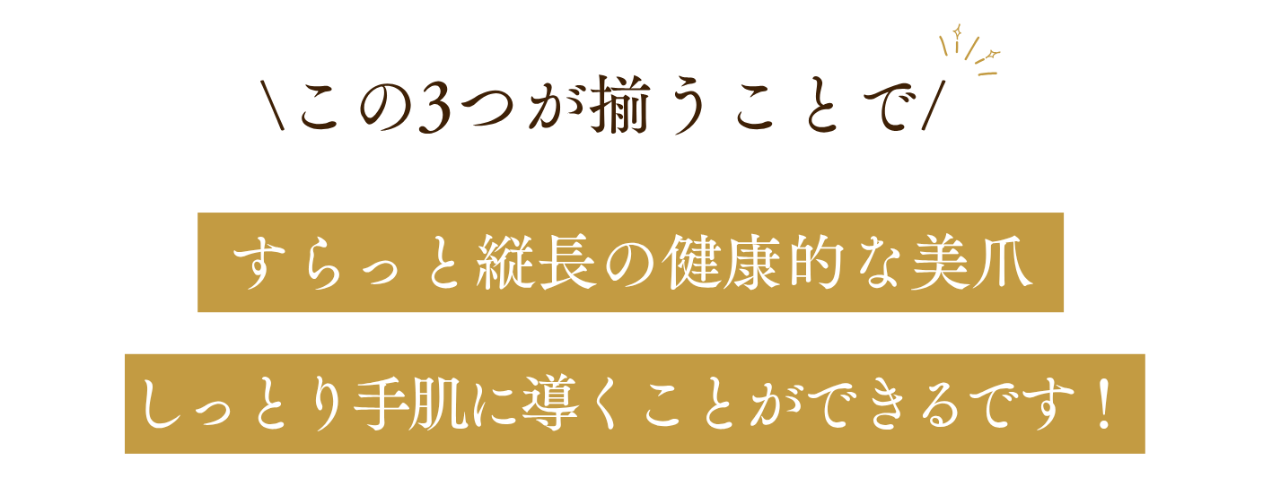 \この3つが揃うことで/すらっと縦長の健康的な美爪しっとり手肌に導くことができるです！
